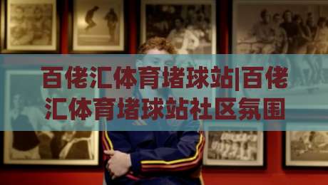 百佬汇体育堵球站|百佬汇体育堵球站社区氛围+百佬汇体育堵球站内容生态的长期主义观察-今晚靠谱最火押球站软件登入上盘地址两球半社区