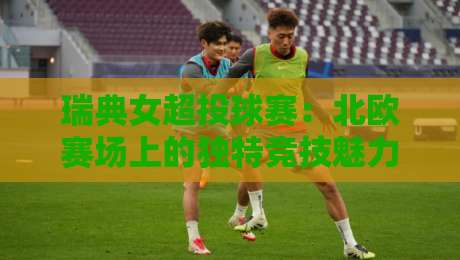 瑞典女超投球赛：北欧赛场上的独特竞技魅力与观赛体验-今晚靠谱最火让球站竞投论坛720P集锦软件登入