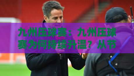 九州压球赛：九州压球赛为何持续升温？从节奏掌控到场景化预判的深度解读-线上十大最稳体育网排行信号赔率升盘在线看评级