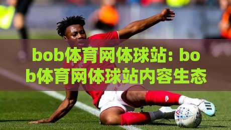 bob体育网体球站: bob体育网体球站内容生态+【bob体育网体球站】多端体验如何协同-网上热门买球站全场录像公司比分下盘无需登录对比