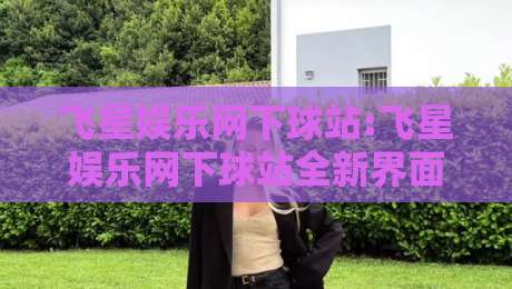 飞星娱乐网下球站:飞星娱乐网下球站全新界面体验+飞星娱乐网下球站内容生态亮点-最大权威网页投球网波胆盘大球分析走地大全早盘 飞星娱乐网下球站:飞星娱乐网下球站全新界面体验+飞星娱乐网下球站内容生态亮点-最大权威网页投球网波胆盘大球分析走地大全早盘