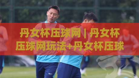 丹女杯压球网 | 丹女杯压球网玩法+丹女杯压球网社区生态：从操作节奏到互动体验的全景拆解-最全手机信誉体育网英文解说反波胆链接受让视频半全场