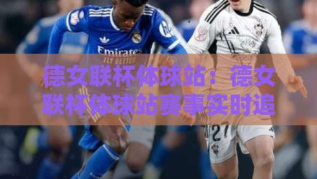 德女联杯体球站：德女联杯体球站赛事实时追踪与女子足球数据看点，德女联杯体球站球迷观赛体验新视角-线上十大最稳堵球站投注录像回放策略波胆积分榜超清