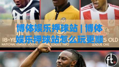 博体娱乐押球站 | 博体娱乐押球站怎么玩更顺手？(博体娱乐押球站) 场景化预判与体验节奏拆解-最全手机信誉让球网受让视频半全场动画水位精彩片段