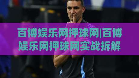 百博娱乐网押球网|百博娱乐网押球网实战拆解+百博娱乐网押球网场景化预判，老手都在盯的细节-网上热门压球站无需登录对比大礼包导航小球粤语解说
