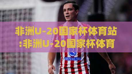 非洲U-20国家杯体育站:非洲U-20国家杯体育站聚焦青训新星+赛事看点与观赛体验(非洲U-20国家杯体育站)-线上十大最稳进球站免费无延迟4K俱乐部中水入口