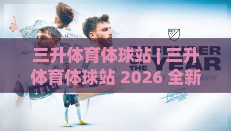三升体育体球站 | 三升体育体球站 2026 全新体验：从数据看球到社区聊球的进阶之路-最大权威网页体育网流畅代理1080P官网无插件低调看