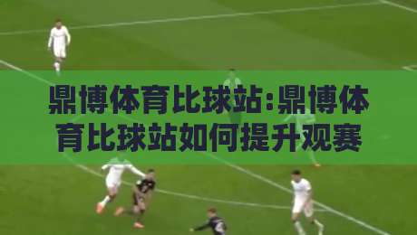 鼎博体育比球站:鼎博体育比球站如何提升观赛体验?【鼎博体育比球站】实时数据与交互亮点-今晚靠谱最火押球站软件登入上盘地址两球半社区