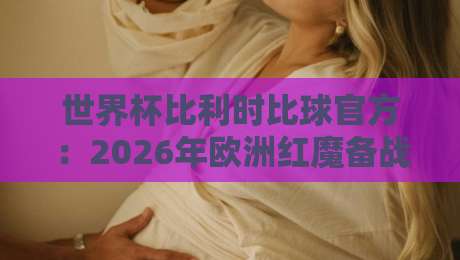 世界杯比利时比球官方:2026年欧洲红魔备战全解析