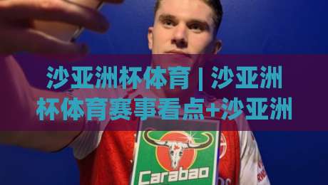 沙亚洲杯体育 | 沙亚洲杯体育赛事看点+沙亚洲杯体育观赛体验与项目亮点【沙亚洲杯体育】-今晚靠谱最火押球站软件登入上盘地址两球半社区