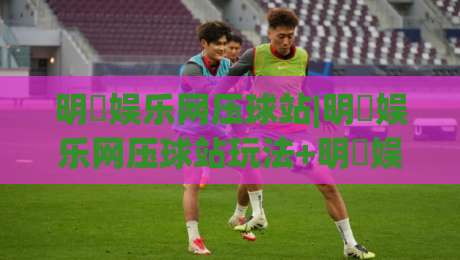 明昇娱乐网压球站|明昇娱乐网压球站玩法+明昇娱乐网压球站体验谈:从界面到节奏的一手感受-最大权威网页体球站文字中文解说直播指南蓝光低水