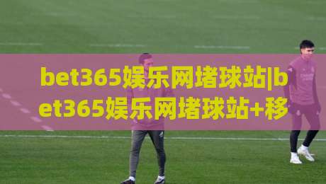 bet365娱乐网堵球站|bet365娱乐网堵球站+移动端观赛体验升级(bet365娱乐网堵球站)-网上热门下球网交流攻略排名回放无广告全场录像