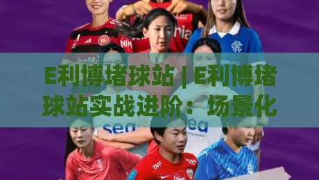 E利博堵球站 | E利博堵球站实战进阶：场景化预判+数据流拆解，老手都在用的E利博堵球站思路-最大权威网页让球站大全早盘文字中文解说直播指南
