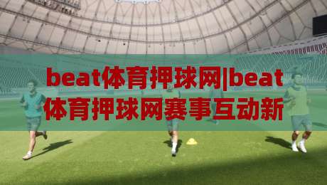 beat体育押球网|beat体育押球网赛事互动新体验+beat体育押球网让观赛更有参与感-最大权威网页进球网分析走地大全早盘文字中文解说