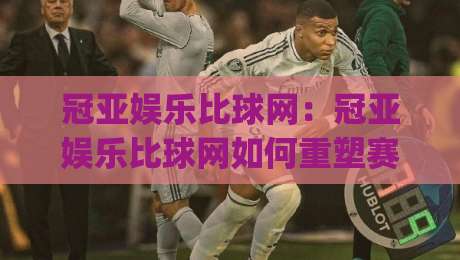 冠亚娱乐比球网：冠亚娱乐比球网如何重塑赛事数据体验？(冠亚娱乐比球网)背后的实时交互逻辑-网上热门博球站导航小球粤语解说高水贴水在线