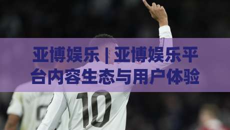 亚博娱乐 | 亚博娱乐平台内容生态与用户体验的深度拆解：从场景化预判到长期价值沉淀-最大权威网页投球网波胆盘大球分析走地大全早盘