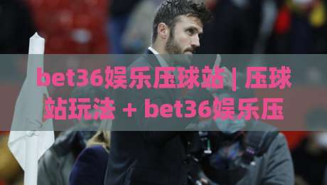 bet36娱乐压球站 | 压球站玩法 + bet36娱乐压球站 场景化体验与互动节奏-今日最新外围娱乐网在线原声解说降盘APP网址球盘