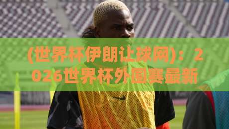(世界杯伊朗让球网)：2026世界杯外围赛最新风向标