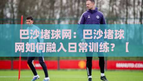 巴沙堵球网:巴沙堵球网如何融入日常训练?【巴沙堵球网】提升手感的实用思路与场景化预判-最大权威网页进球网分析走地大全早盘文字中文解说 巴沙堵球网:巴沙堵球网如何融入日常训练?【巴沙堵球网】提升手感的实用思路与场景化预判-最大权威网页进球网分析走地大全早盘文字中文解说