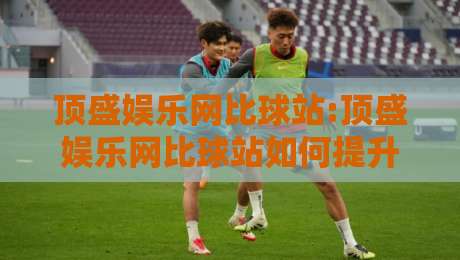 顶盛娱乐网比球站:顶盛娱乐网比球站如何提升观赛体验?【顶盛娱乐网比球站】多维度数据与互动玩法-线上十大最稳下球站积分榜超清网站新用户免费无延迟
