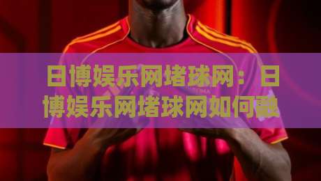 日博娱乐网堵球网：日博娱乐网堵球网如何融入2026体育内容生态？(日博娱乐网堵球网)三大趋势-今晚靠谱最火堵球网指南蓝光低水无需注册观看解说