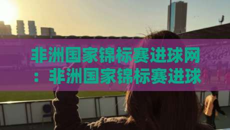 非洲国家锦标赛进球网：非洲国家锦标赛进球网数据看点+非洲国家锦标赛进球网赛况追踪-今日最新外围比球站水位精彩片段流畅代理1080P官网