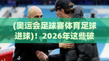 (奥运会足球赛体育足球进球)!2026年这些破门瞬间让你看懂足球魅力