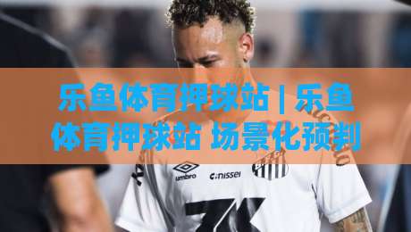 乐鱼体育押球站 | 乐鱼体育押球站 场景化预判新思路:乐鱼体育押球站 从信息流到决策链的进阶拆解-线上十大最稳让球站赛程投注录像回放策略波胆积分榜 乐鱼体育押球站 | 乐鱼体育押球站 场景化预判新思路:乐鱼体育押球站 从信息流到决策链的进阶拆解-线上十大最稳让球站赛程投注录像回放策略波胆积分榜