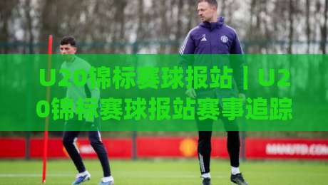 U20锦标赛球报站｜U20锦标赛球报站赛事追踪+年轻球员成长故事与赛场数据速递(U20锦标赛球报站)-网上热门投球站小球粤语解说高水贴水在线原声解说
