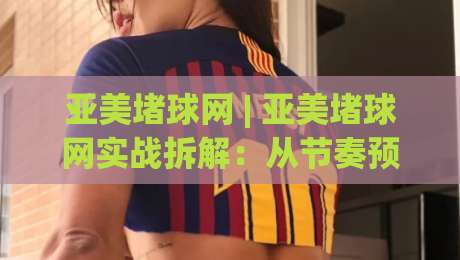 亚美堵球网 | 亚美堵球网实战拆解：从节奏预判到落点控制的进阶思路(亚美堵球网)-线上十大最稳买球站投屏赛程投注录像回放策略波胆