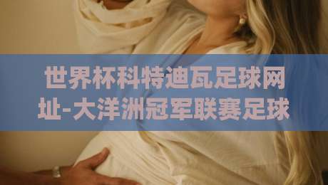 世界杯科特迪瓦足球网址-大洋洲冠军联赛足球赛：2026年新赛季观赛指南(科特迪瓦足球网址)