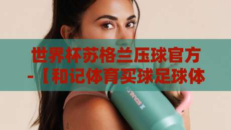 世界杯苏格兰压球官方-【和记体育买球足球体育】2026年最新玩法深度解析