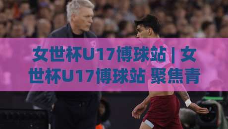 女世杯U17博球站 | 女世杯U17博球站 聚焦青少年女足赛场：从观赛门道到数据背后的故事-今日最新外围体育网贴水在线原声解说降盘APP网址