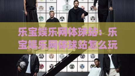 乐宝娱乐网体球站：乐宝娱乐网体球站怎么玩更顺手？(乐宝娱乐网体球站)页面布局与信息获取思路-最大权威网页体育网流畅代理1080P官网无插件低调看