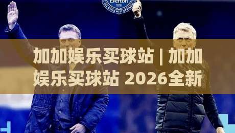 加加娱乐买球站 | 加加娱乐买球站 2026全新体验：从界面到玩法的沉浸式升级 (加加娱乐买球站)-今日最新外围下球站视频半全场动画水位精彩片段流畅