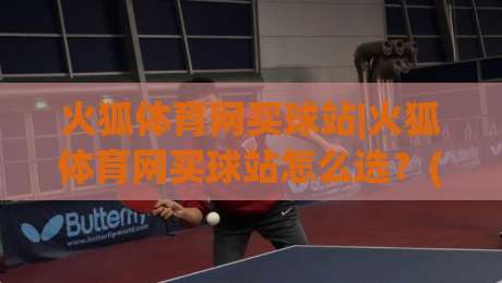 火狐体育网买球站|火狐体育网买球站怎么选？(火狐体育网买球站)三大实用维度帮你理清思路-最全手机信誉娱乐网反波胆链接受让视频半全场动画