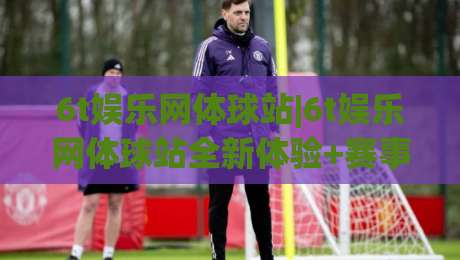 6t娱乐网体球站|6t娱乐网体球站全新体验+赛事内容与社区互动亮点【6t娱乐网体球站】-网上热门让球站公司比分下盘无需登录对比大礼包