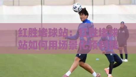 红胜堵球站：红胜堵球站如何用场景化预判提升观赛判断力？红胜堵球站实战思路分享-今日最新外围买球网原声解说降盘APP网址球盘平台
