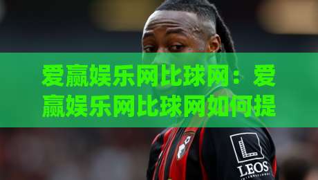 爱赢娱乐网比球网：爱赢娱乐网比球网如何提升观赛体验？(爱赢娱乐网比球网)数据与互动双驱动-线上十大最稳让球网升盘在线看评级时间推荐直播源