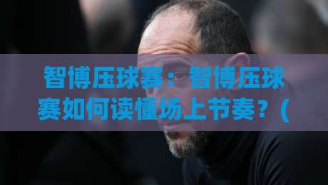 智博压球赛：智博压球赛如何读懂场上节奏？(智博压球赛)三个被忽略的观察维度-最大权威网页让球网官网无插件低调看冠军走盘单双盘