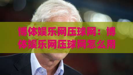 博体娱乐网压球网：博体娱乐网压球网怎么用？(博体娱乐网压球网)场景化预判与内容体验新思路-线上十大最稳压球站策略波胆积分榜超清网站新用户