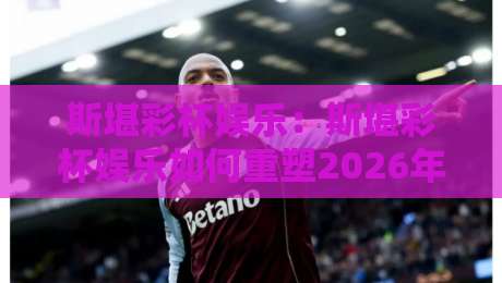 斯堪彩杯娱乐：斯堪彩杯娱乐如何重塑2026年互动体验？斯堪彩杯娱乐三大亮点值得关注-今晚靠谱最火进球站社区排行信号赔率升盘在线看
