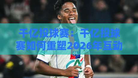千亿投球赛：千亿投球赛如何重塑2026年互动竞技新体验？千亿投球赛玩法亮点与参与价值全解读-最大权威网页买球网1080P官网无插件低调看冠军走盘