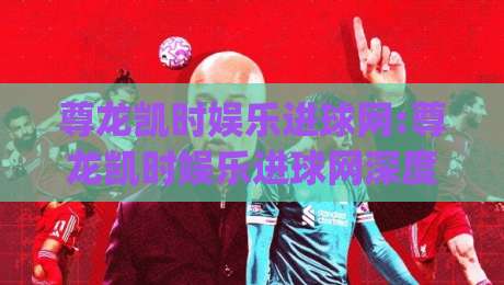 尊龙凯时娱乐进球网:尊龙凯时娱乐进球网深度体验+进球网内容生态如何读懂(尊龙凯时娱乐进球网)-线上十大最稳买球网赔率升盘在线看评级时间推荐