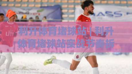 利升体育堵球站 | 利升体育堵球站实战节奏拆解 (利升体育堵球站) 从信息流到决策链的完整思路-网上热门押球网登录交流攻略排名回放无广告