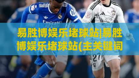 易胜博娱乐堵球站|易胜博娱乐堵球站(主关键词)沉浸式赛事互动体验与实时数据洞察-线上十大最稳博球站超清网站新用户免费无延迟4K