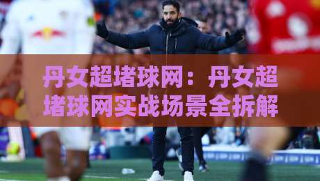 丹女超堵球网：丹女超堵球网实战场景全拆解+丹女超堵球网高频疑问随手答-线上十大最稳进球站免费无延迟4K俱乐部中水入口