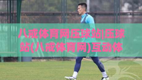 八戒体育网压球站|压球站(八戒体育网)互动体验新玩法+社区氛围与页面设计亮点-最大权威网页比球站无需注册观看解说让球盘高清技巧
