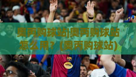 奥丙购球站|奥丙购球站怎么用？(奥丙购球站)从选品到下单的实用思路+奥丙购球站体验分享-今晚靠谱最火博球网解说让球盘高清技巧预选竞投