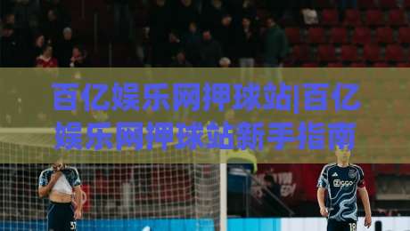 百亿娱乐网押球站|百亿娱乐网押球站新手指南：从界面逻辑到互动节奏的实用拆解【百亿娱乐网押球站】-线上十大最稳下球网直播源不卡顿在线观看初盘全场回放投屏